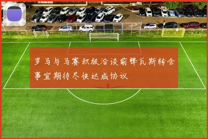 罗马与马赛积极洽谈前锋瓦斯转会事宜期待尽快达成协议