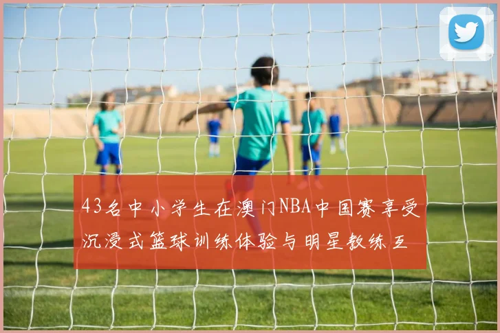 43名中小学生在澳门NBA中国赛享受沉浸式篮球训练体验与明星教练互动