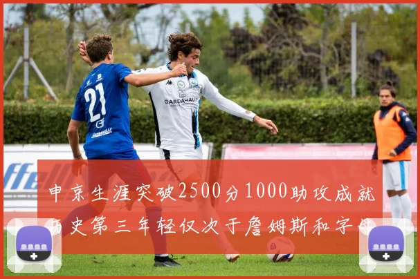 申京生涯突破2500分1000助攻成就历史第三年轻仅次于詹姆斯和字母哥