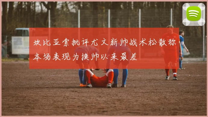 坎比亚索批评尤文新帅战术松散称本场表现为换帅以来最差