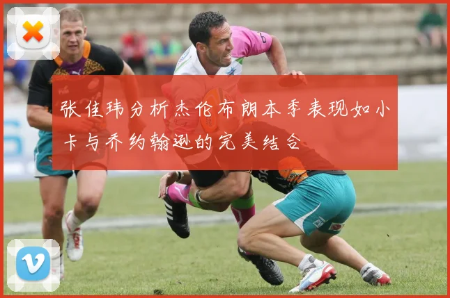 张佳玮分析杰伦布朗本季表现如小卡与乔约翰逊的完美结合