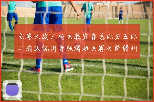 点球大战三轮决胜宜春总比分五比二淘汰抚州晋级赣超决赛对阵赣州