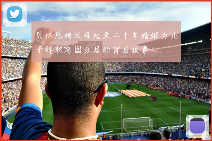 贝林厄姆父母结束二十年婚姻为儿子辞职跨国分居的背后故事