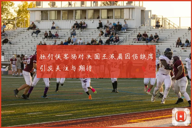 独行侠客场对决国王浓眉因伤缺席引发关注与期待