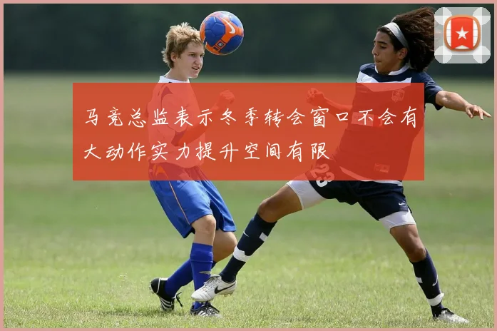马竞总监表示冬季转会窗口不会有大动作实力提升空间有限