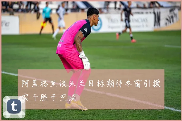 阿莱格里谈米兰目标期待冬窗引援实干胜于空谈