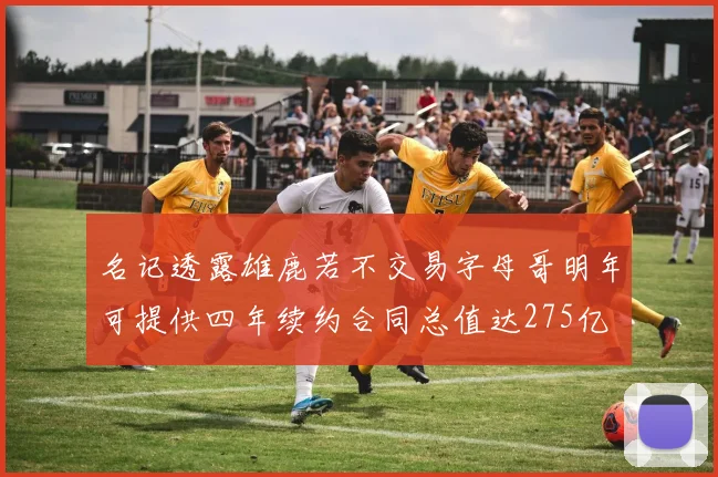 名记透露雄鹿若不交易字母哥明年可提供四年续约合同总值达275亿