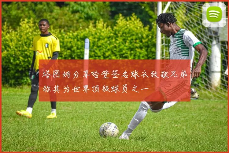 塔图姆分享哈登签名球衣致敬兄弟称其为世界顶级球员之一