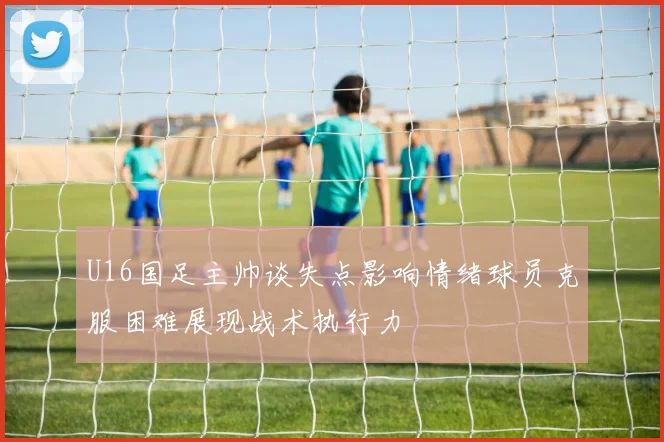 U16国足主帅谈失点影响情绪球员克服困难展现战术执行力