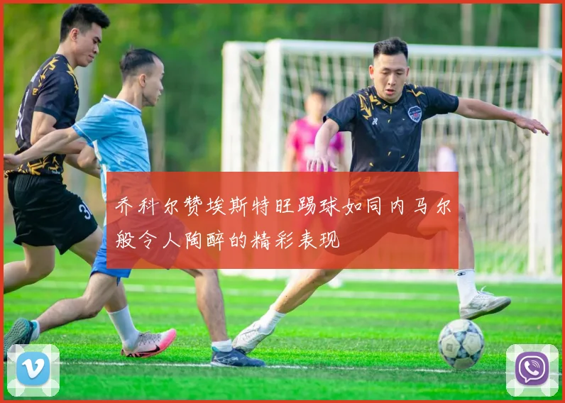 乔科尔赞埃斯特旺踢球如同内马尔般令人陶醉的精彩表现