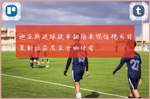 迪亚斯进球效率翻倍表现惊艳或将复制拉菲尼亚升咖传奇