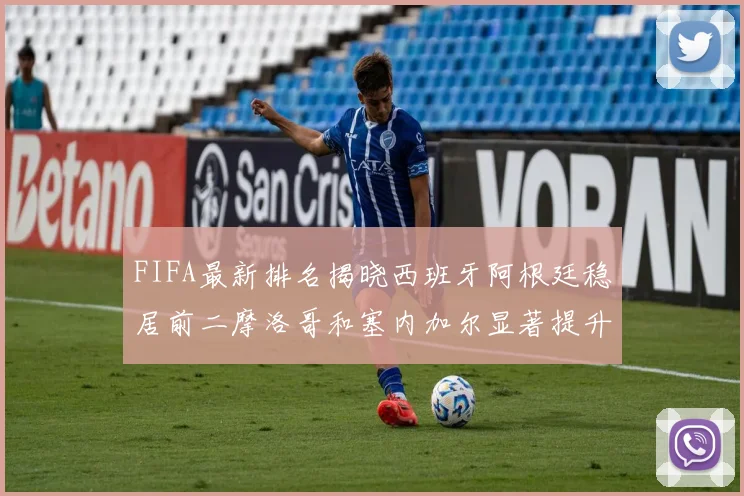 FIFA最新排名揭晓西班牙阿根廷稳居前二摩洛哥和塞内加尔显著提升