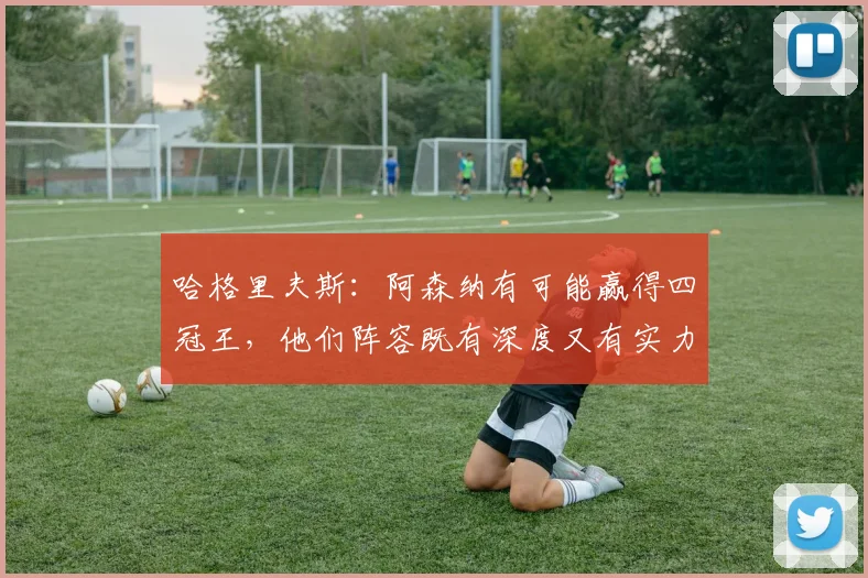 哈格里夫斯：阿森纳有可能赢得四冠王，他们阵容既有深度又有实力