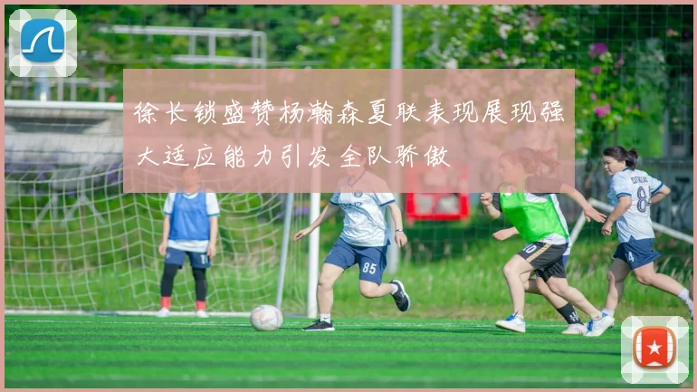 徐长锁盛赞杨瀚森夏联表现展现强大适应能力引发全队骄傲