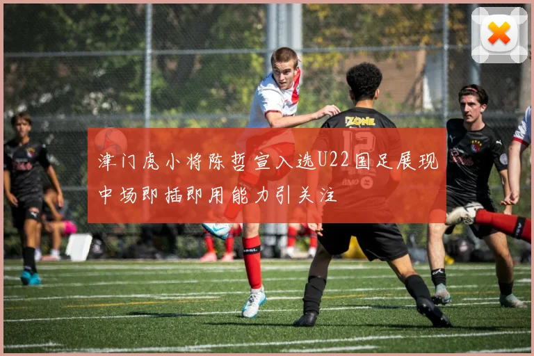津门虎小将陈哲宣入选U22国足展现中场即插即用能力引关注