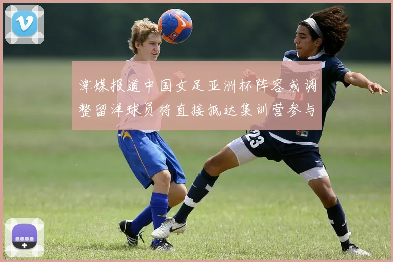 津媒报道中国女足亚洲杯阵容或调整留洋球员将直接抵达集训营参与备战