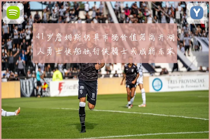 41岁詹姆斯仍具市场价值若离开湖人勇士快船独行侠骑士或成新东家