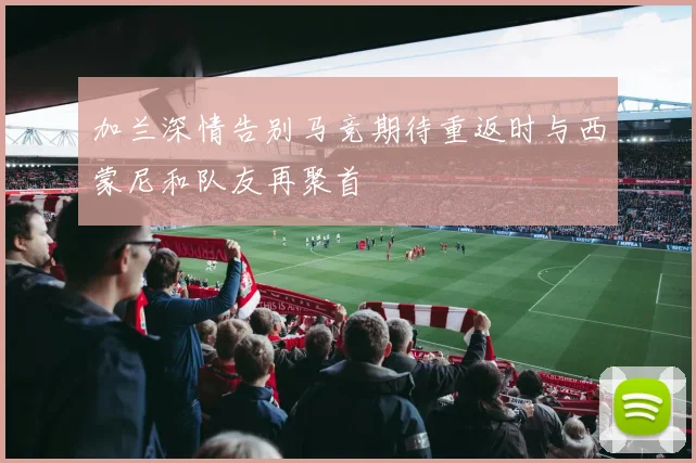 加兰深情告别马竞期待重返时与西蒙尼和队友再聚首