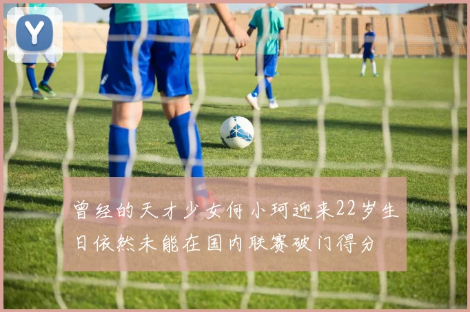 曾经的天才少女何小珂迎来22岁生日依然未能在国内联赛破门得分