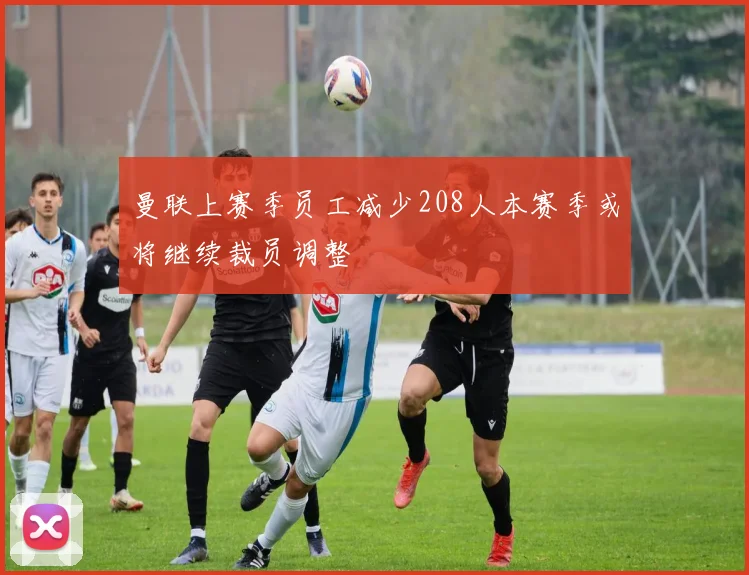 曼联上赛季员工减少208人本赛季或将继续裁员调整