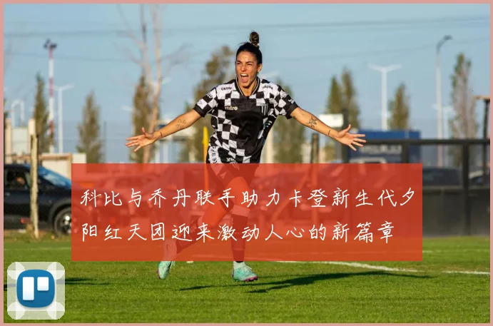 科比与乔丹联手助力卡登新生代夕阳红天团迎来激动人心的新篇章