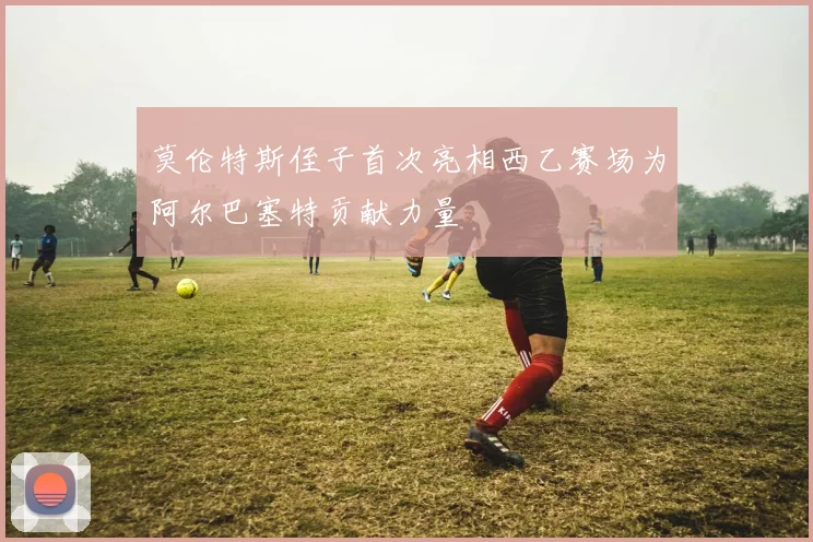 莫伦特斯侄子首次亮相西乙赛场为阿尔巴塞特贡献力量