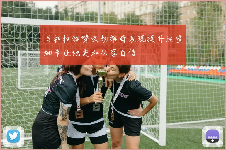 马祖拉称赞武切维奇表现提升注重细节让他更加从容自信