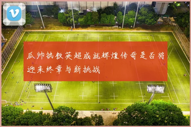 瓜帅执教英超成就辉煌传奇是否将迎来终章与新挑战