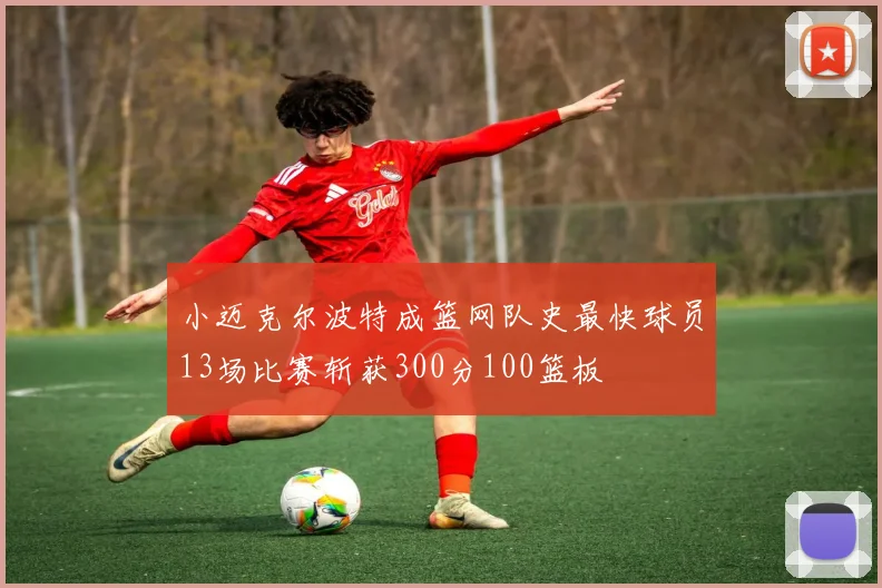 小迈克尔波特成篮网队史最快球员13场比赛斩获300分100篮板
