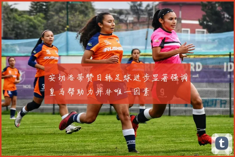 安切洛蒂赞日韩足球进步显著强调皇马帮助力并非唯一因素