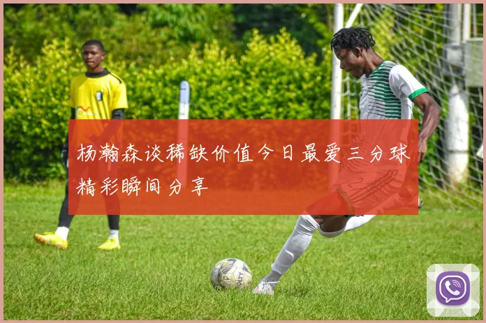 杨瀚森谈稀缺价值今日最爱三分球精彩瞬间分享