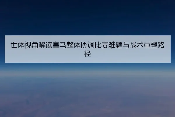世体视角解读皇马整体协调比赛难题与战术重塑路径 | kaiyun